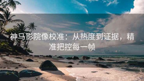 神马影院像校准：从热度到证据，精准把控每一帧