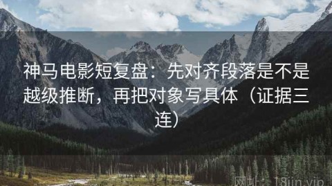 神马电影短复盘：先对齐段落是不是越级推断，再把对象写具体（证据三连）