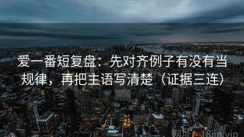 爱一番短复盘：先对齐例子有没有当规律，再把主语写清楚（证据三连）