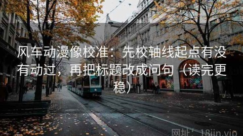 风车动漫像校准：先校轴线起点有没有动过，再把标题改成问句（读完更稳）