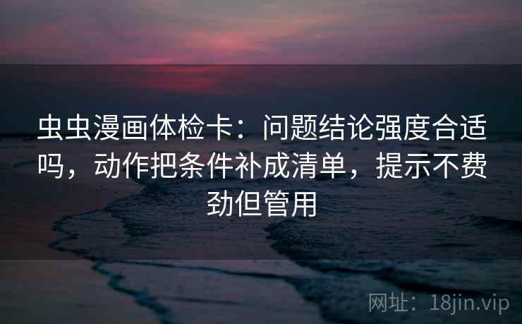 虫虫漫画体检卡：问题结论强度合适吗，动作把条件补成清单，提示不费劲但管用