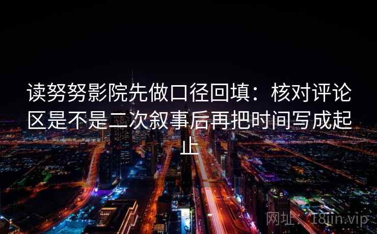 读努努影院先做口径回填：核对评论区是不是二次叙事后再把时间写成起止