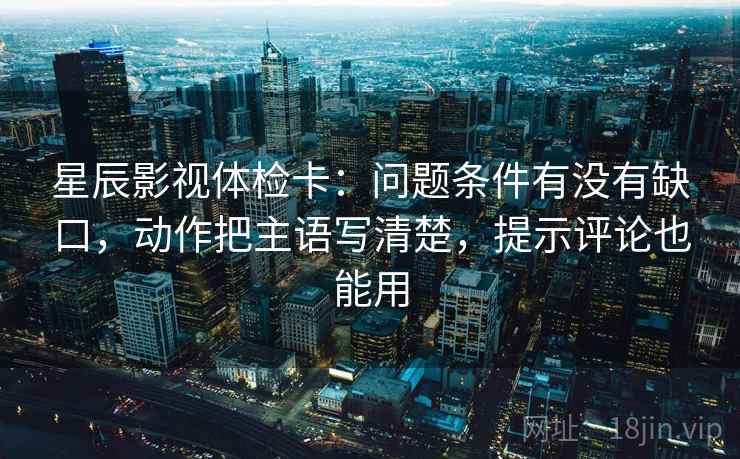 星辰影视体检卡：问题条件有没有缺口，动作把主语写清楚，提示评论也能用