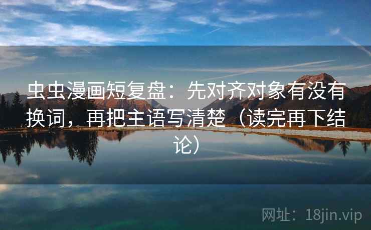 虫虫漫画短复盘：先对齐对象有没有换词，再把主语写清楚（读完再下结论）