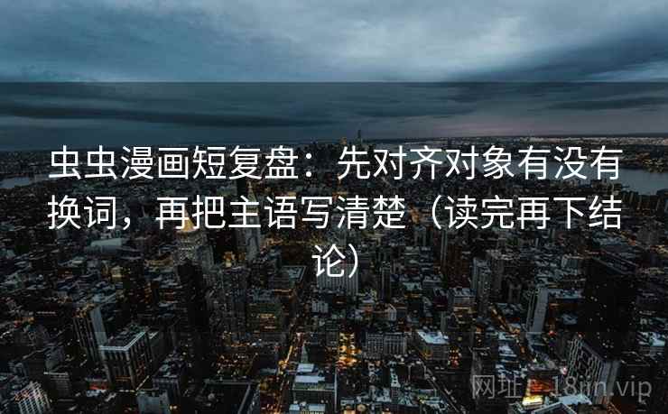 虫虫漫画短复盘：先对齐对象有没有换词，再把主语写清楚（读完再下结论）