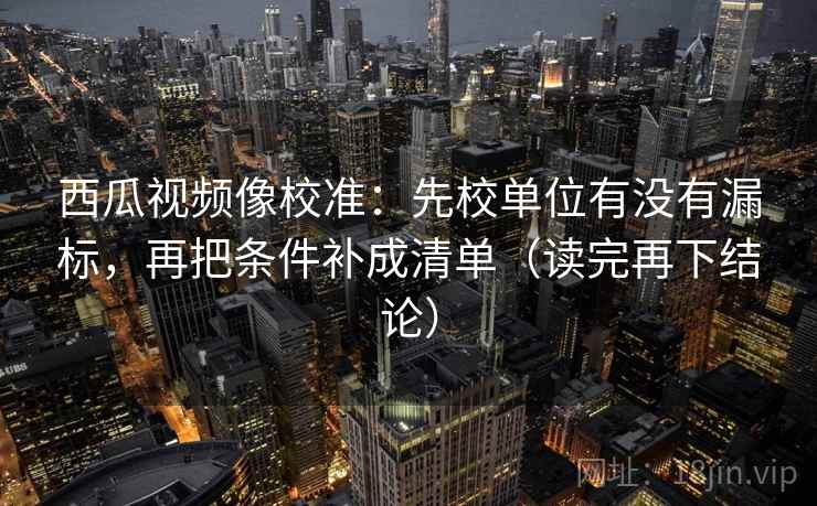 西瓜视频像校准：先校单位有没有漏标，再把条件补成清单（读完再下结论）