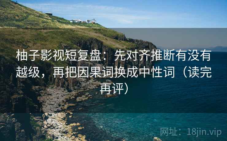 柚子影视短复盘：先对齐推断有没有越级，再把因果词换成中性词（读完再评）