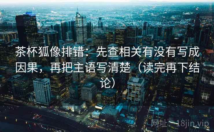 茶杯狐像排错：先查相关有没有写成因果，再把主语写清楚（读完再下结论）