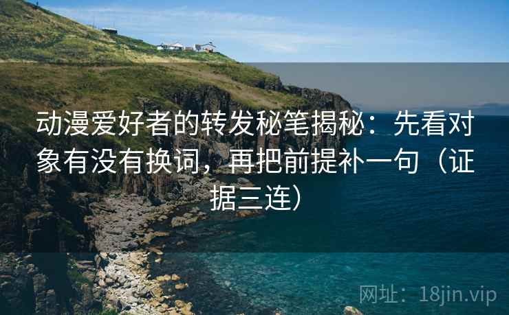 动漫爱好者的转发秘笔揭秘：先看对象有没有换词，再把前提补一句（证据三连）