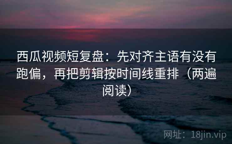 西瓜视频短复盘：先对齐主语有没有跑偏，再把剪辑按时间线重排（两遍阅读）