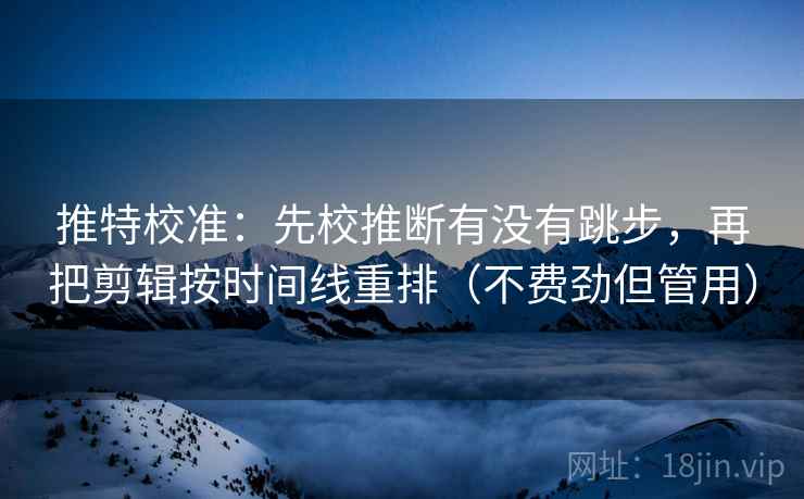 推特校准：先校推断有没有跳步，再把剪辑按时间线重排（不费劲但管用）