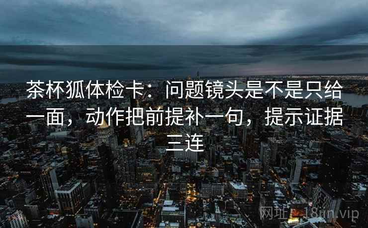 茶杯狐体检卡：问题镜头是不是只给一面，动作把前提补一句，提示证据三连
