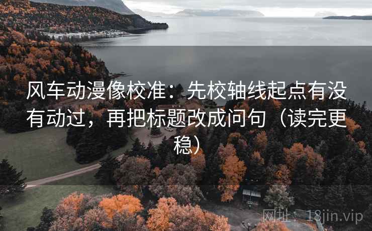 风车动漫像校准：先校轴线起点有没有动过，再把标题改成问句（读完更稳）