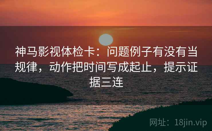 神马影视体检卡：问题例子有没有当规律，动作把时间写成起止，提示证据三连
