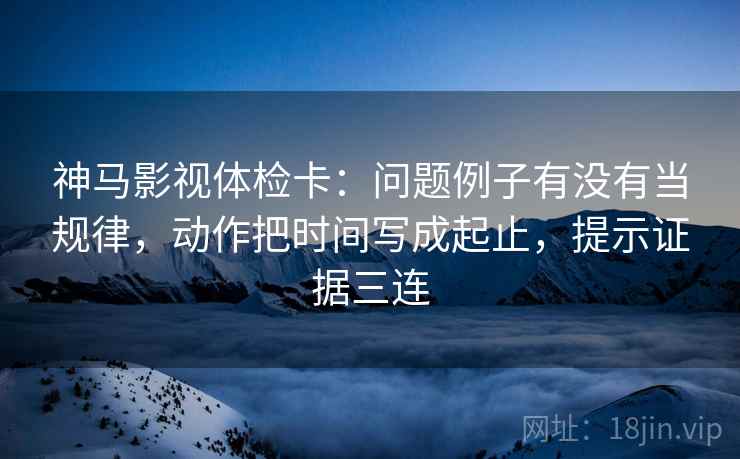 神马影视体检卡：问题例子有没有当规律，动作把时间写成起止，提示证据三连