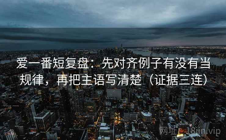 爱一番短复盘：先对齐例子有没有当规律，再把主语写清楚（证据三连）