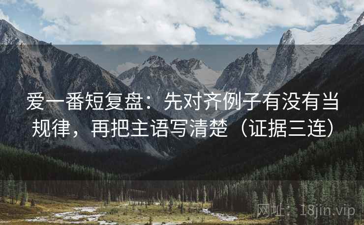 爱一番短复盘：先对齐例子有没有当规律，再把主语写清楚（证据三连）