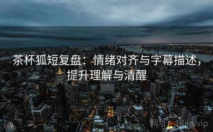 茶杯狐短复盘：情绪对齐与字幕描述，提升理解与清醒