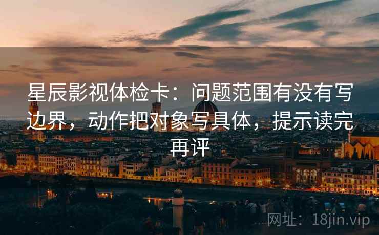星辰影视体检卡：问题范围有没有写边界，动作把对象写具体，提示读完再评