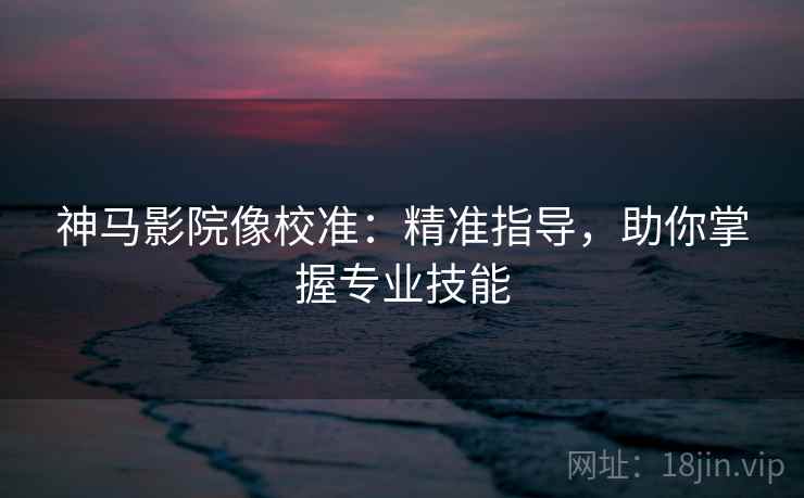 神马影院像校准:精准指导,助你掌握专业技能 神马影院像校准:精准指导,助你掌握专业技能