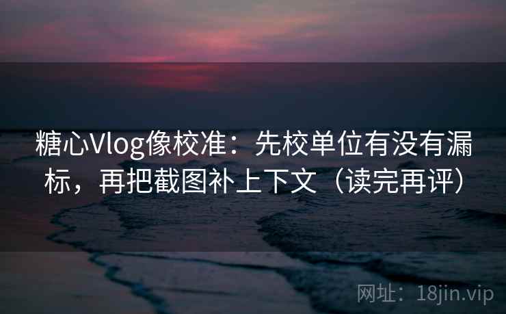 糖心Vlog像校准:先校单位有没有漏标,再把截图补上下文(读完再评) 糖心Vlog像校准:先校单位有没有漏标,再把截图补上下文(读完再评)
