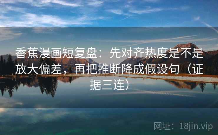 香蕉漫画短复盘:先对齐热度是不是放大偏差,再把推断降成假设句(证据三连) 香蕉漫画短复盘:先对齐热度是不是放大偏差,再把推断降成假设句(证据三连)