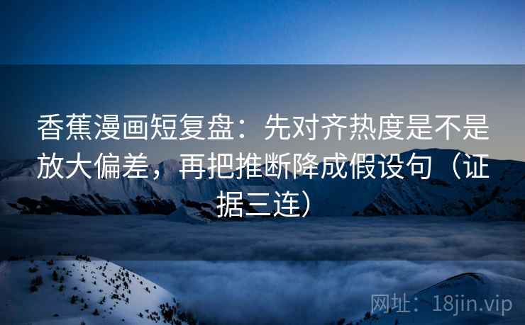 香蕉漫画短复盘:先对齐热度是不是放大偏差,再把推断降成假设句(证据三连) 香蕉漫画短复盘:先对齐热度是不是放大偏差,再把推断降成假设句(证据三连)