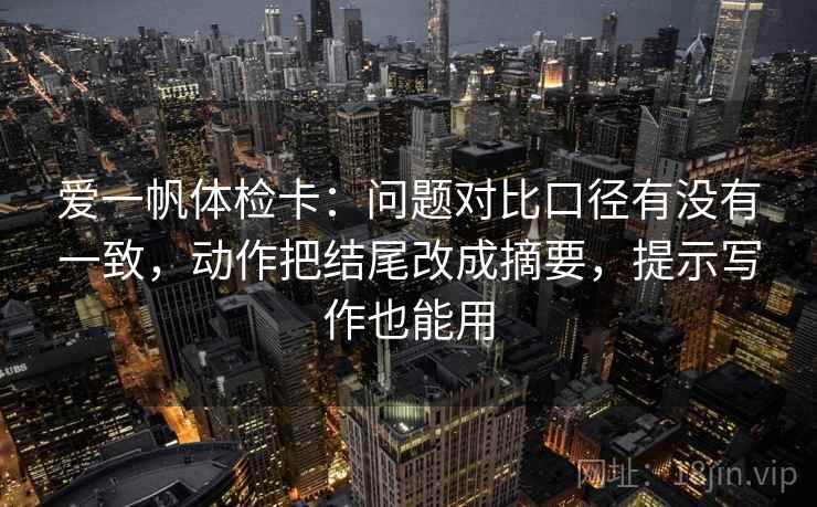 爱一帆体检卡:问题对比口径有没有一致,动作把结尾改成摘要,提示写作也能用 爱一帆体检卡:问题对比口径有没有一致,动作把结尾改成摘要,提示写作也能用