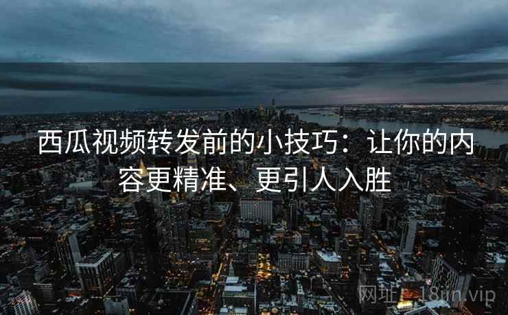 西瓜视频转发前的小技巧:让你的内容更精准、更引人入胜 西瓜视频转发前的小技巧:让你的内容更精准、更引人入胜
