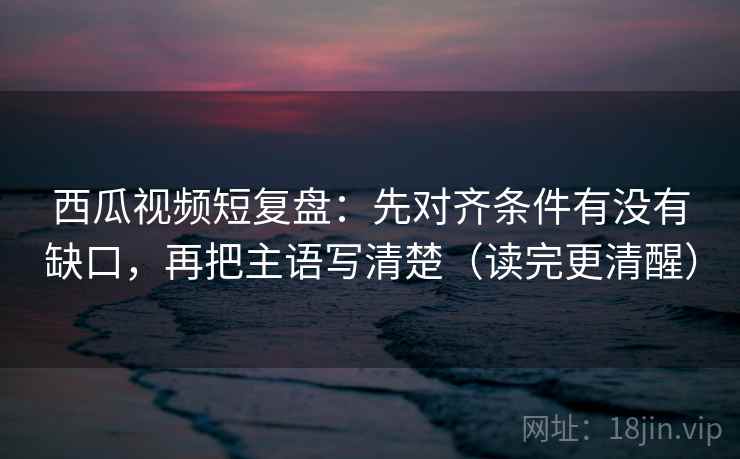 西瓜视频短复盘:先对齐条件有没有缺口,再把主语写清楚(读完更清醒) 西瓜视频短复盘:先对齐条件有没有缺口,再把主语写清楚(读完更清醒)