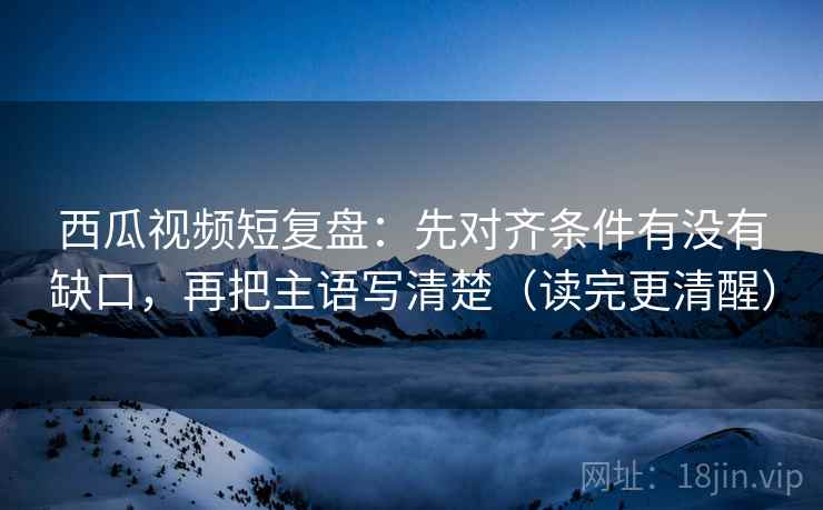 西瓜视频短复盘:先对齐条件有没有缺口,再把主语写清楚(读完更清醒) 西瓜视频短复盘:先对齐条件有没有缺口,再把主语写清楚(读完更清醒)