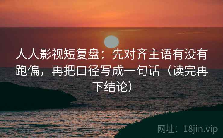 人人影视短复盘:先对齐主语有没有跑偏,再把口径写成一句话(读完再下结论) 人人影视短复盘:先对齐主语有没有跑偏,再把口径写成一句话(读完再下结论)